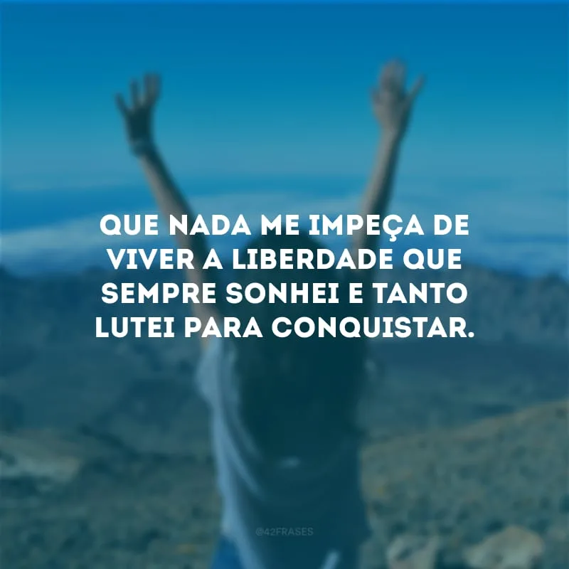 Que nada me impeça de viver a liberdade que sempre sonhei e tanto lutei para conquistar.