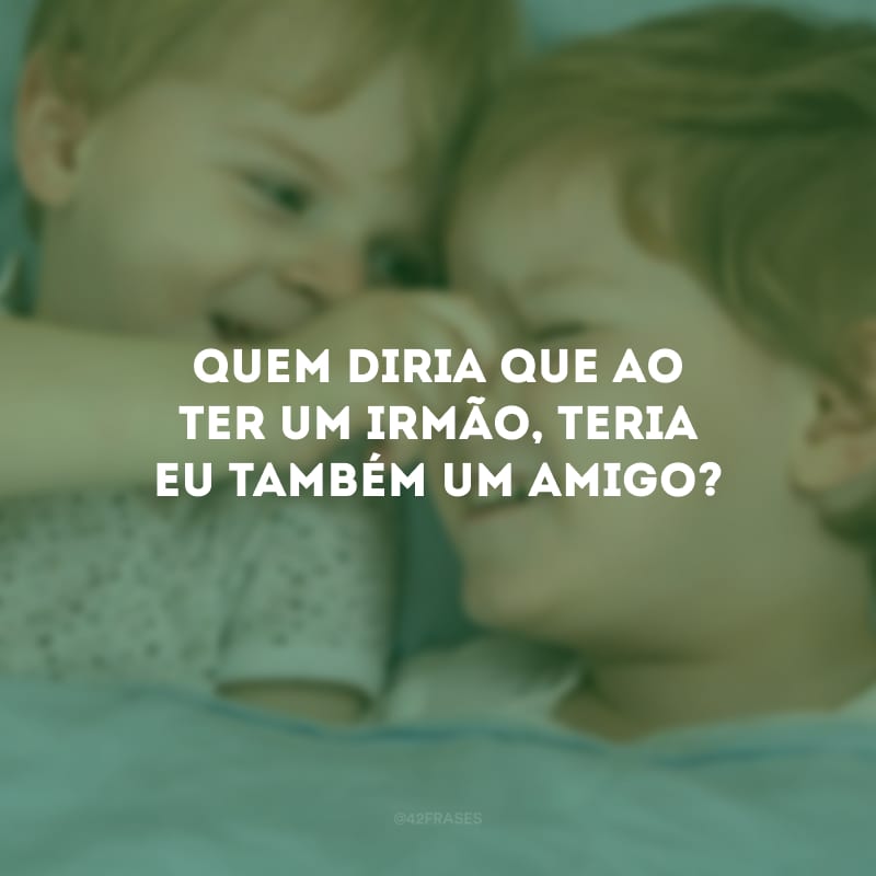 Quem diria que ao ter um irmão, teria eu também um amigo?