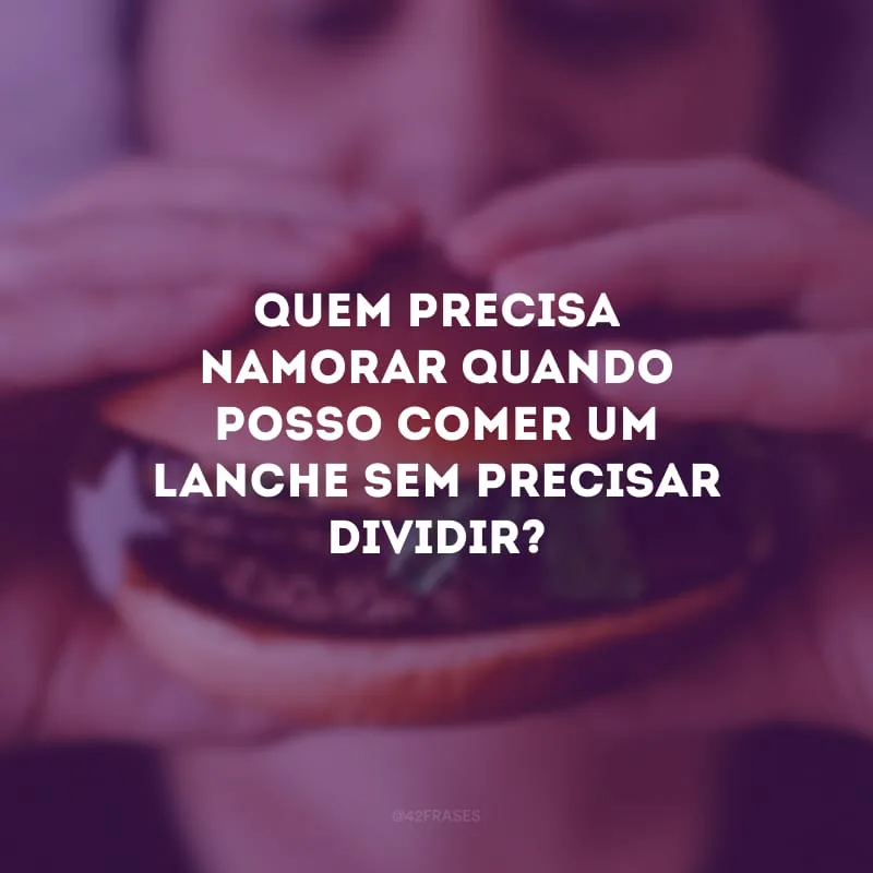 Quem precisa namorar quando posso comer um lanche sem precisar dividir?