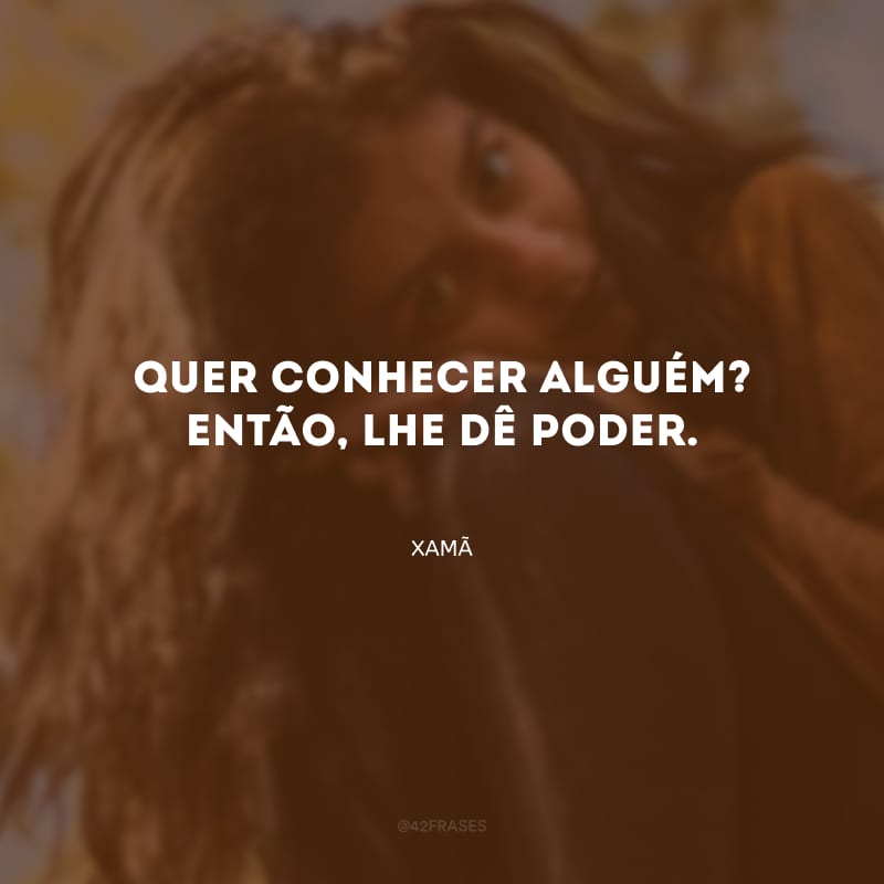 Quer conhecer alguém? Então, lhe dê poder.