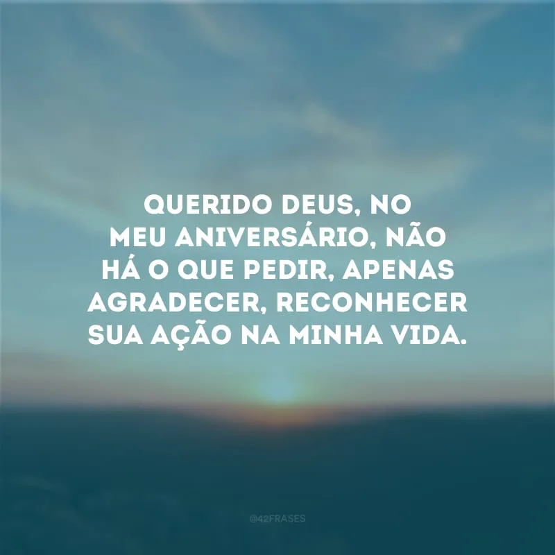 Querido Deus, no meu aniversário, não há o que pedir, apenas agradecer, reconhecer Sua ação na minha vida. 