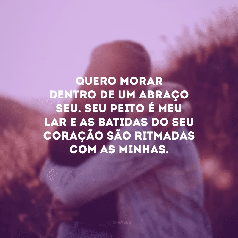 Quero morar dentro de um abraço seu. Seu peito é meu lar e as batidas do seu coração são ritmadas com as minhas. 