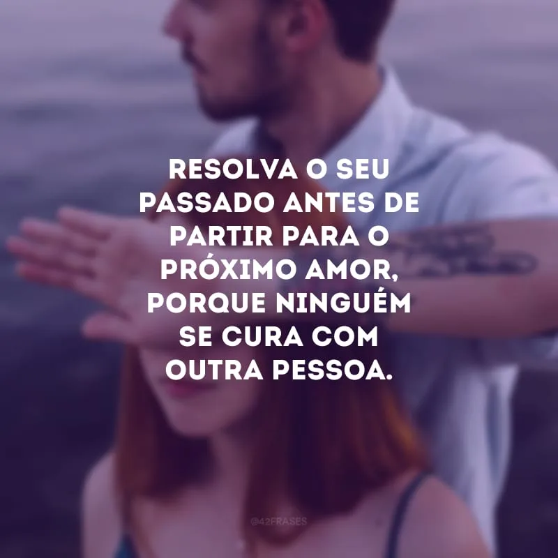 Resolva o seu passado antes de partir para o próximo amor, porque ninguém se cura com outra pessoa. 