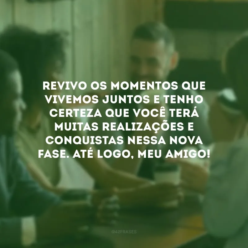 Revivo os momentos que vivemos juntos e tenho certeza que você terá muitas realizações e conquistas nessa nova fase. Até logo, meu amigo!