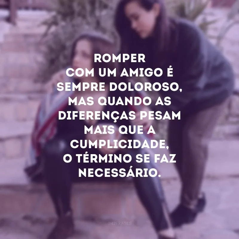 Romper com um amigo é sempre doloroso, mas quando as diferenças pesam mais que a cumplicidade, o término se faz necessário. 