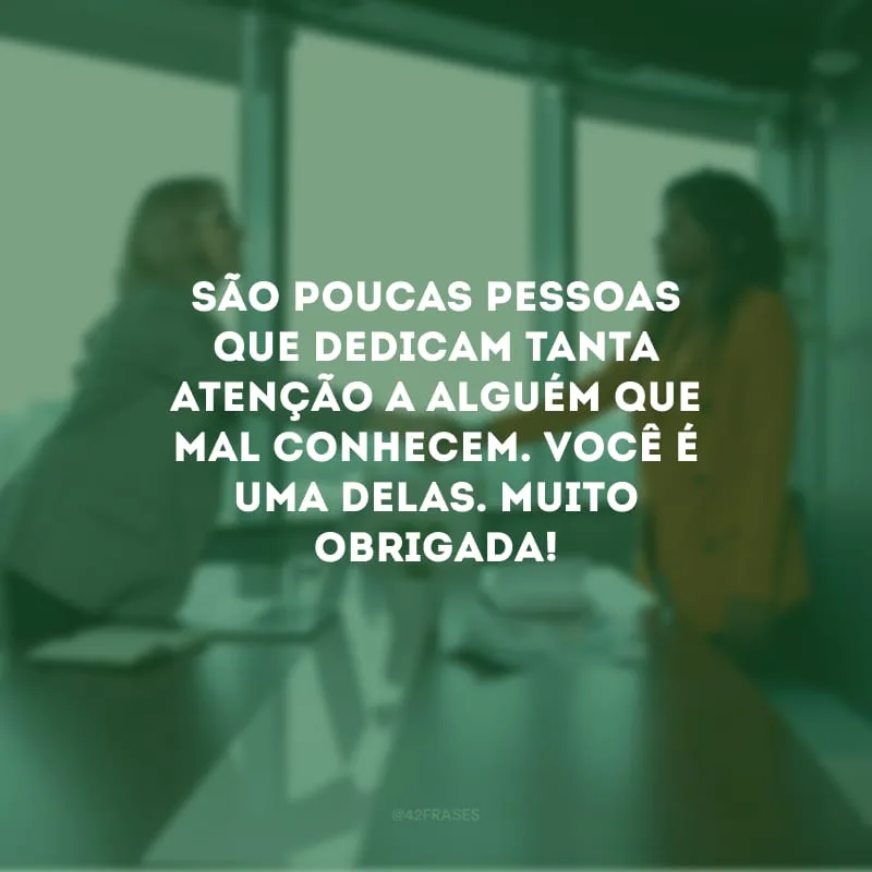 São poucas pessoas que dedicam tanta atenção a alguém que mal conhecem. Você é uma delas. Muito obrigada!