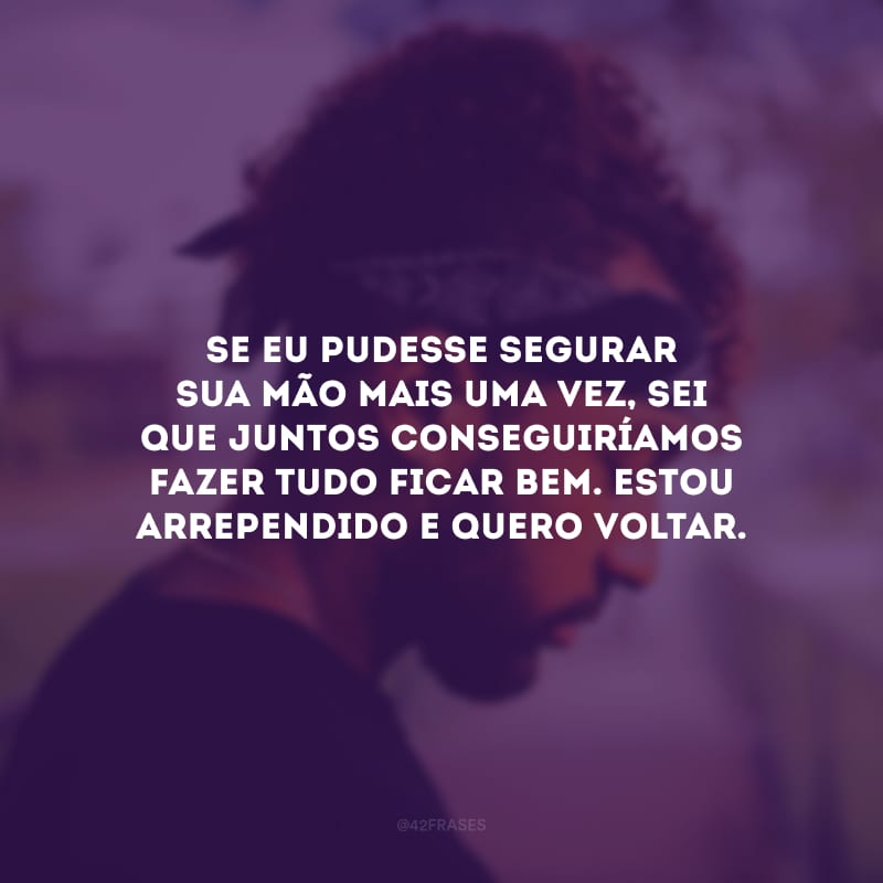 Se eu pudesse segurar sua mão mais uma vez, sei que juntos conseguiríamos fazer tudo ficar bem. Estou arrependido e quero voltar.