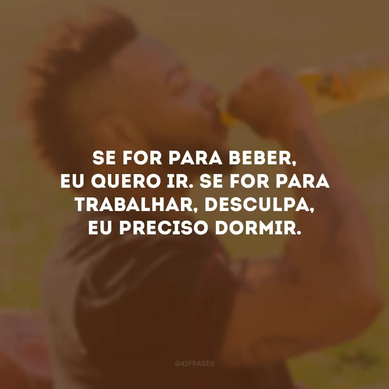 Se for para beber, eu quero ir. Se for para trabalhar, desculpa, eu preciso dormir.