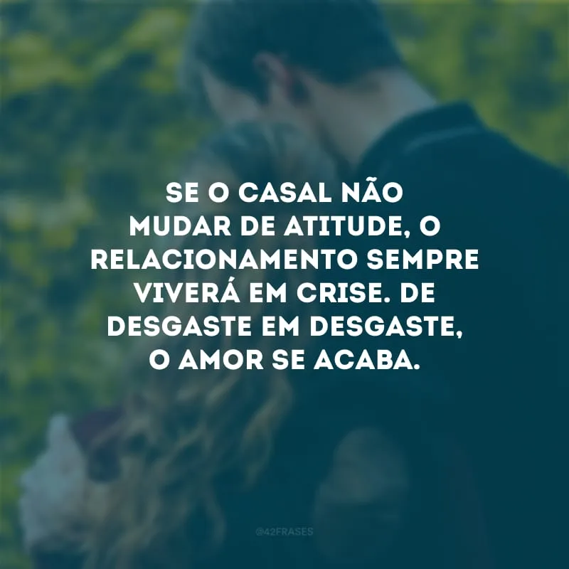 Se o casal não mudar de atitude, o relacionamento sempre viverá em crise. De desgaste em desgaste, o amor se acaba.
