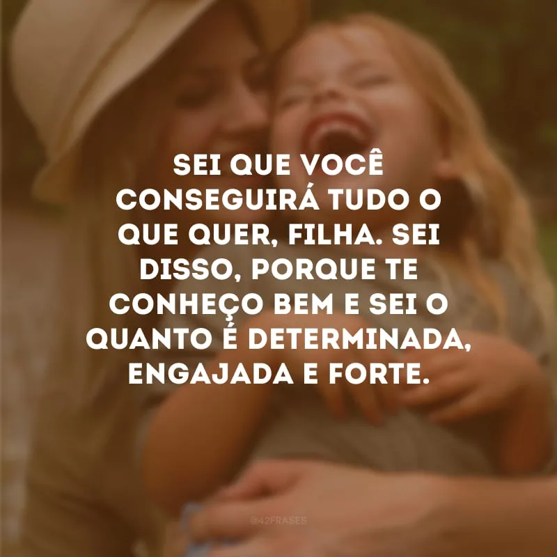 Sei que você conseguirá tudo o que quer, filha. Sei disso, porque te conheço bem e sei o quanto é determinada, engajada e forte.