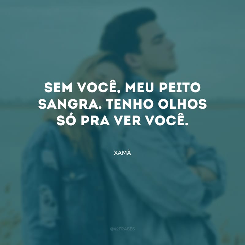 Sem você, meu peito sangra. Tenho olhos só pra ver você.