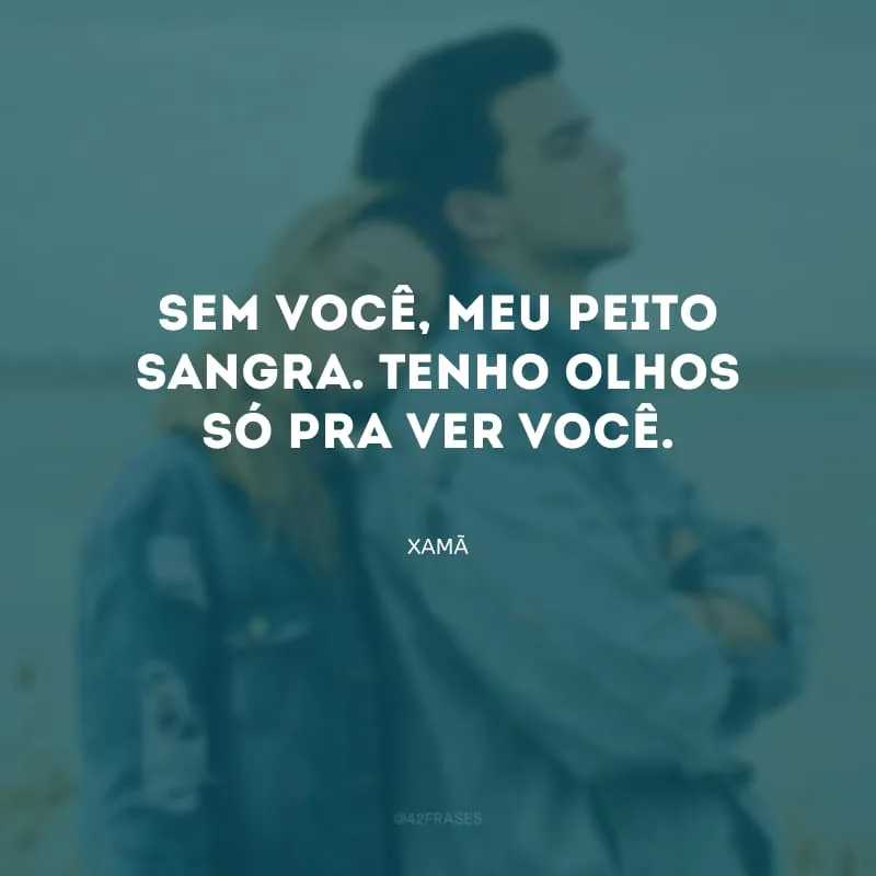 Sem você, meu peito sangra. Tenho olhos só pra ver você.