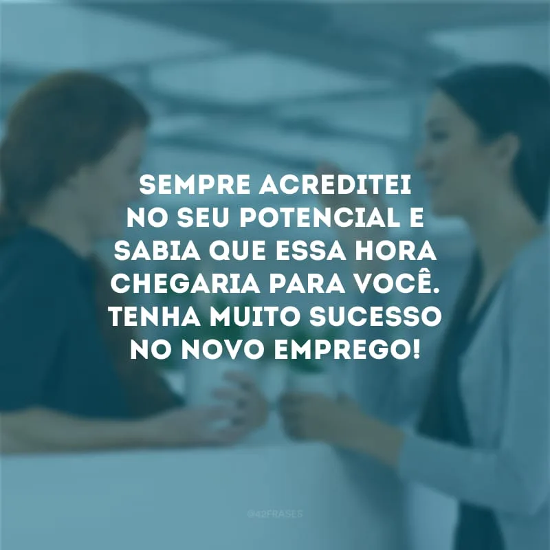 Sempre acreditei no seu potencial e sabia que essa hora chegaria para você. Tenha muito sucesso no novo emprego!