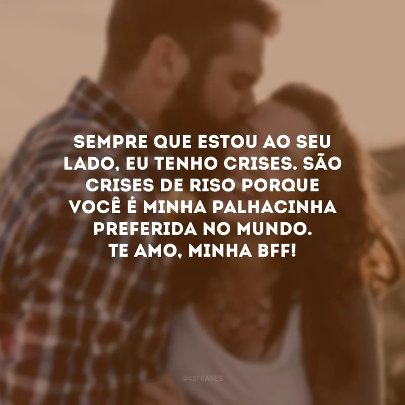 Sempre que estou ao seu lado, eu tenho crises. São crises de riso porque você é minha palhacinha preferida no mundo. Te amo, minha bff!