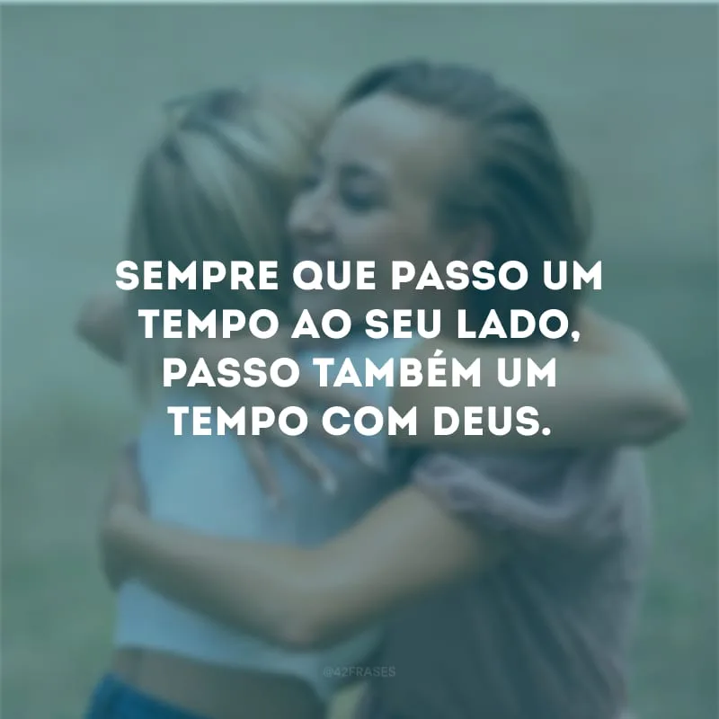 Sempre que passo um tempo ao seu lado, passo também um tempo com Deus.
