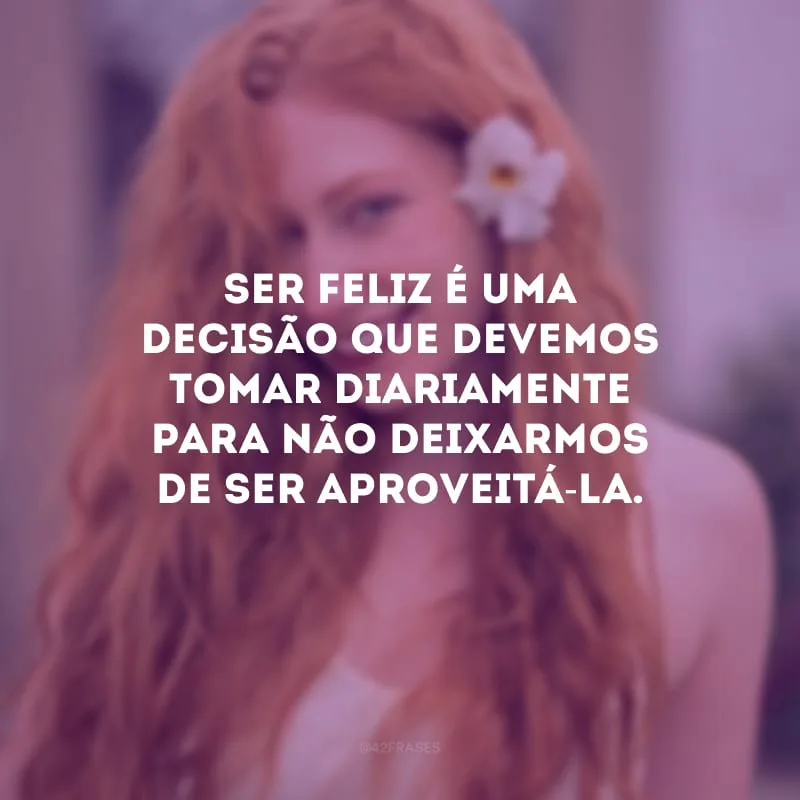 Ser feliz é uma decisão que devemos tomar diariamente para não deixarmos de ser aproveitá-la.