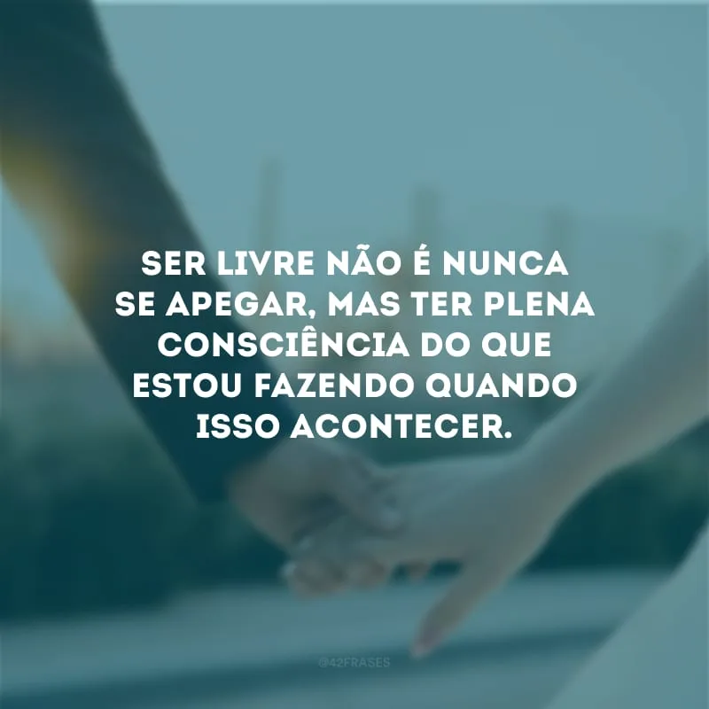 Ser livre não é nunca se apegar, mas ter plena consciência do que estou fazendo quando isso acontecer.