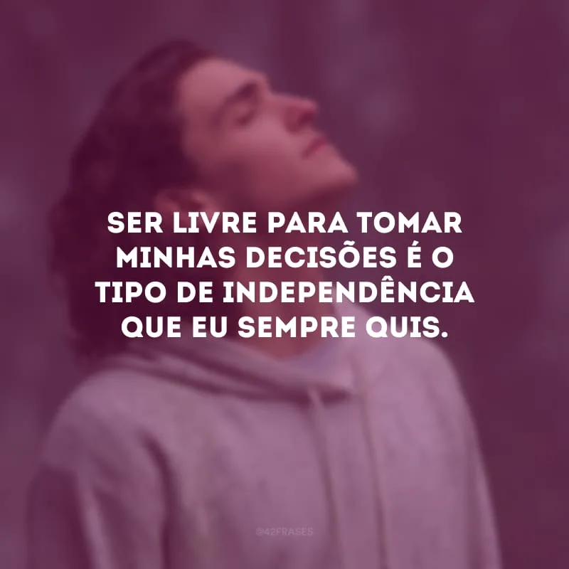 Ser livre para tomar minhas decisões é o tipo de independência que eu sempre quis.