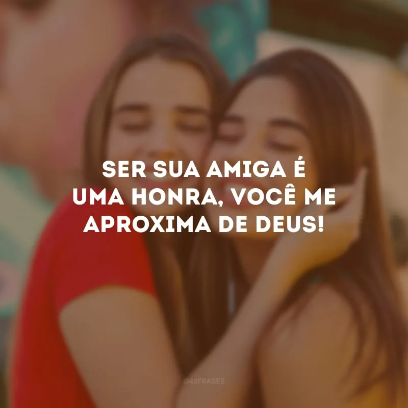 Ser sua amiga é uma honra, você me aproxima de Deus!