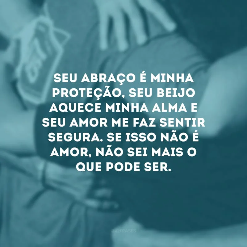 Seu abraço é minha proteção, seu beijo aquece minha alma e seu amor me faz sentir segura. Se isso não é amor, não sei mais o que pode ser. 
