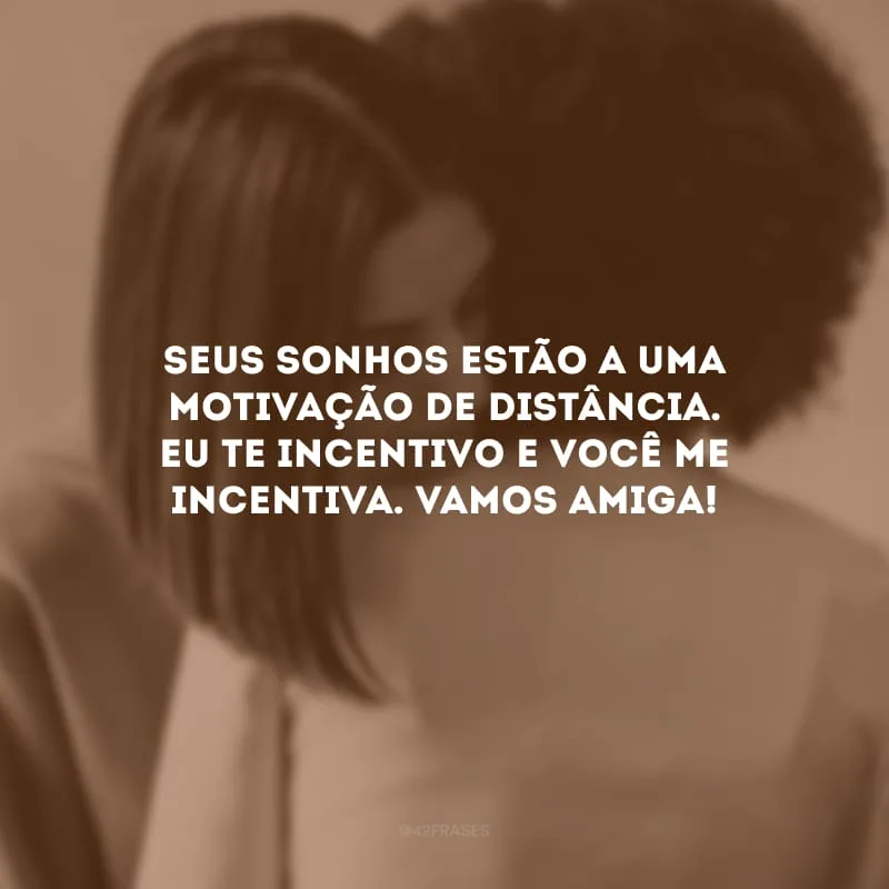 Seus sonhos estão a uma motivação de distância. Eu te incentivo e você me incentiva. Vamos amiga!