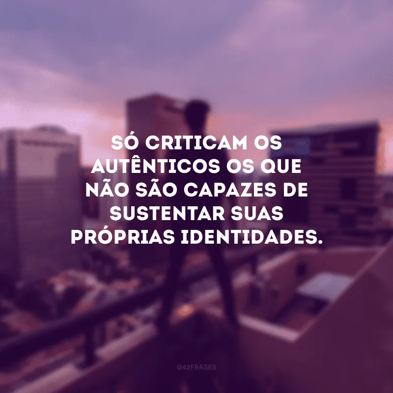 Só criticam os autênticos os que não são capazes de sustentar suas próprias identidades.
