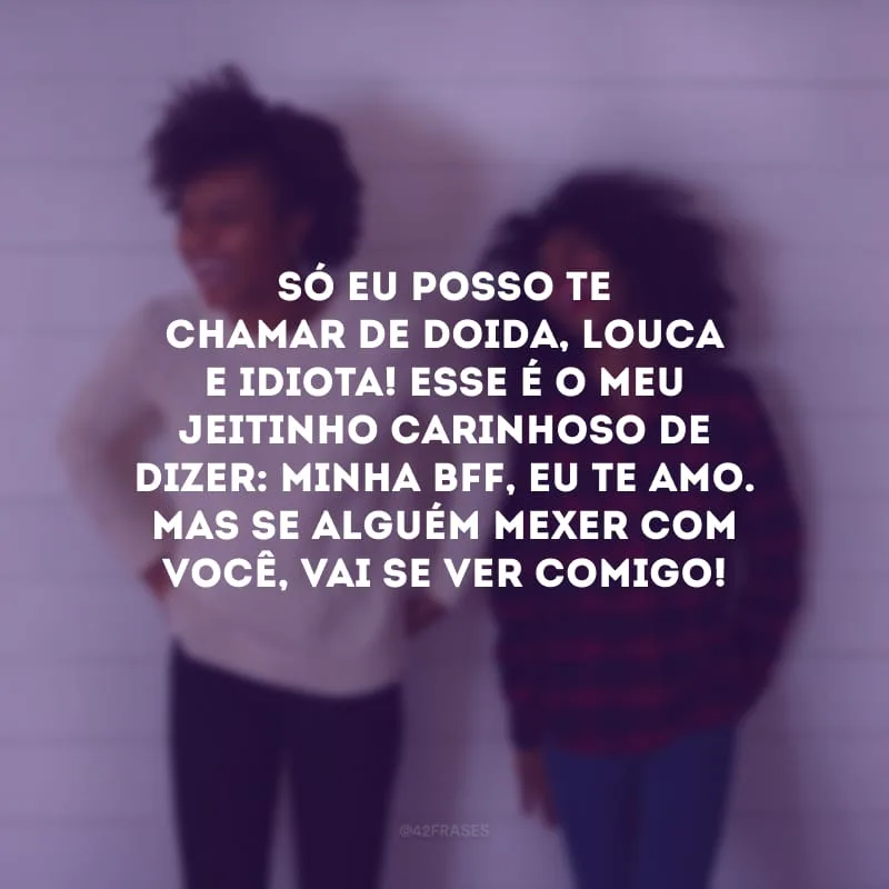 Só eu posso te chamar de doida, louca e idiota! Esse é o meu jeitinho carinhoso de dizer: minha bff, eu te amo. Mas se alguém mexer com você, vai se ver comigo!