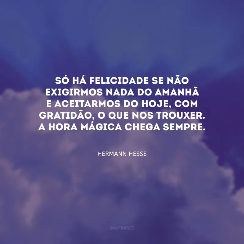 Só há felicidade se não exigirmos nada do amanhã e aceitarmos do hoje, com gratidão, o que nos trouxer. A hora mágica chega sempre.