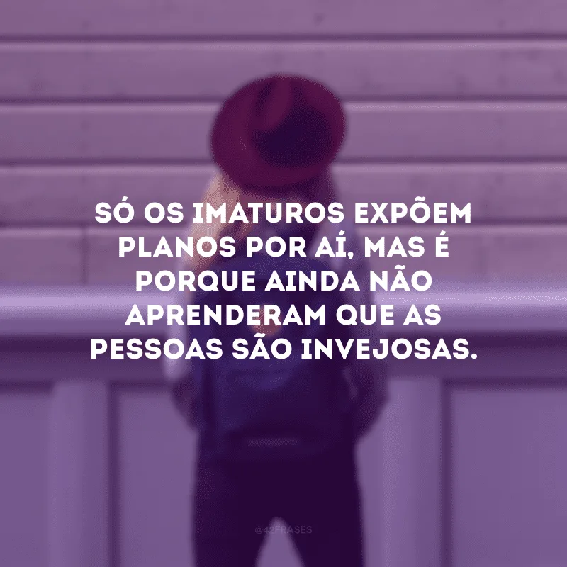 Só os imaturos expõem planos por aí, mas é porque ainda não aprenderam que as pessoas são invejosas.