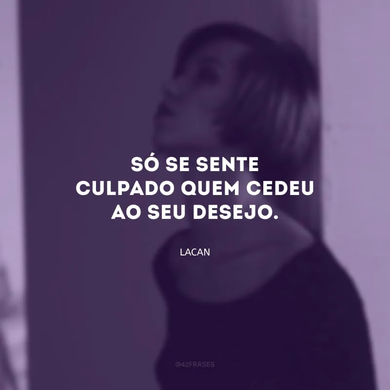 Só se sente culpado quem cedeu ao seu desejo.