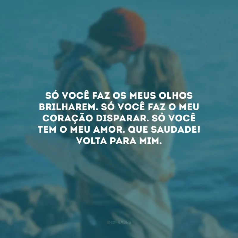 Só você faz os meus olhos brilharem. Só você faz o meu coração disparar. Só você tem o meu amor. Que saudade! Volta para mim.