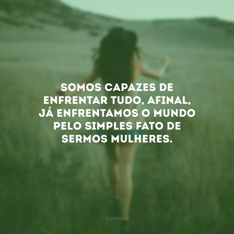 Somos capazes de enfrentar tudo, afinal, já enfrentamos o mundo pelo simples fato de sermos mulheres.