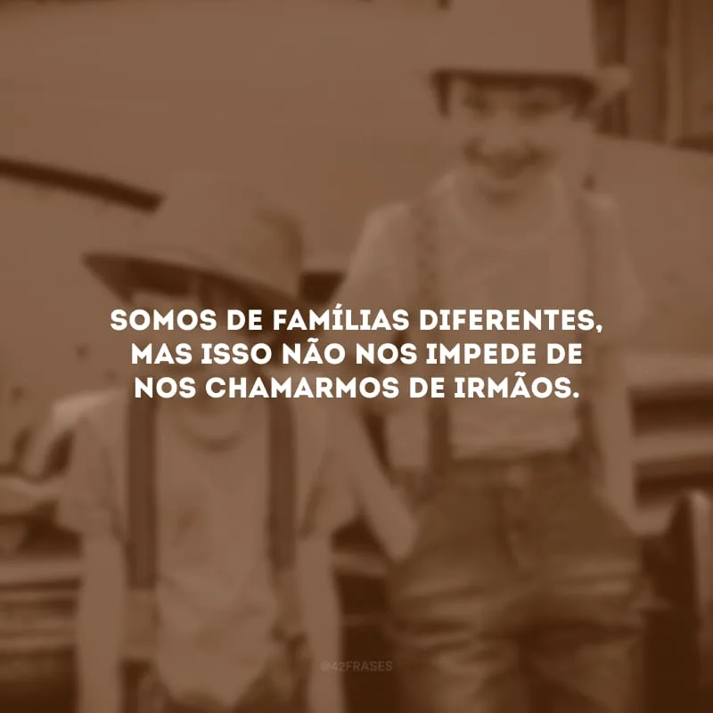Somos de famílias diferentes, mas isso não nos impede de nos chamarmos de irmãos.