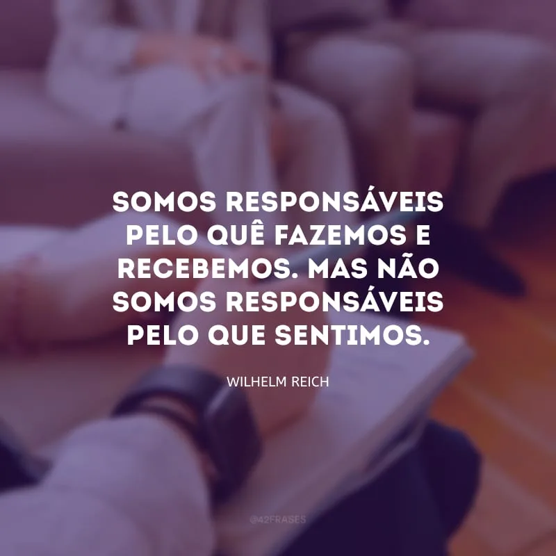 Somos responsáveis pelo quê fazemos e recebemos. Mas não somos responsáveis pelo que sentimos. 