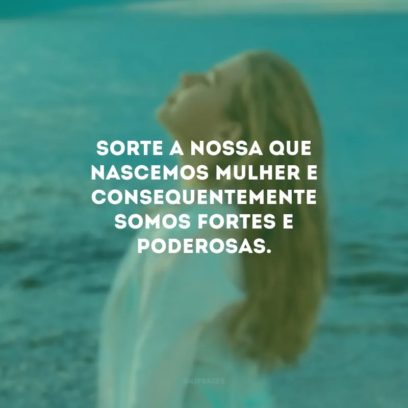Sorte a nossa que nascemos mulher e consequentemente somos fortes e poderosas.