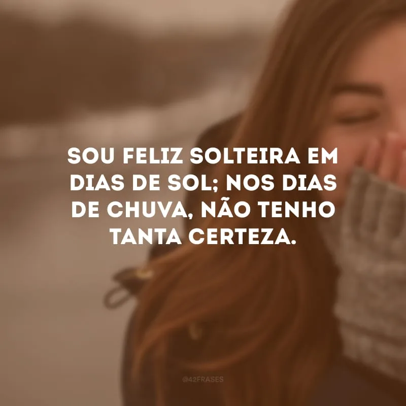 Sou feliz solteira em dias de sol; nos dias de chuva, não tenho tanta certeza.