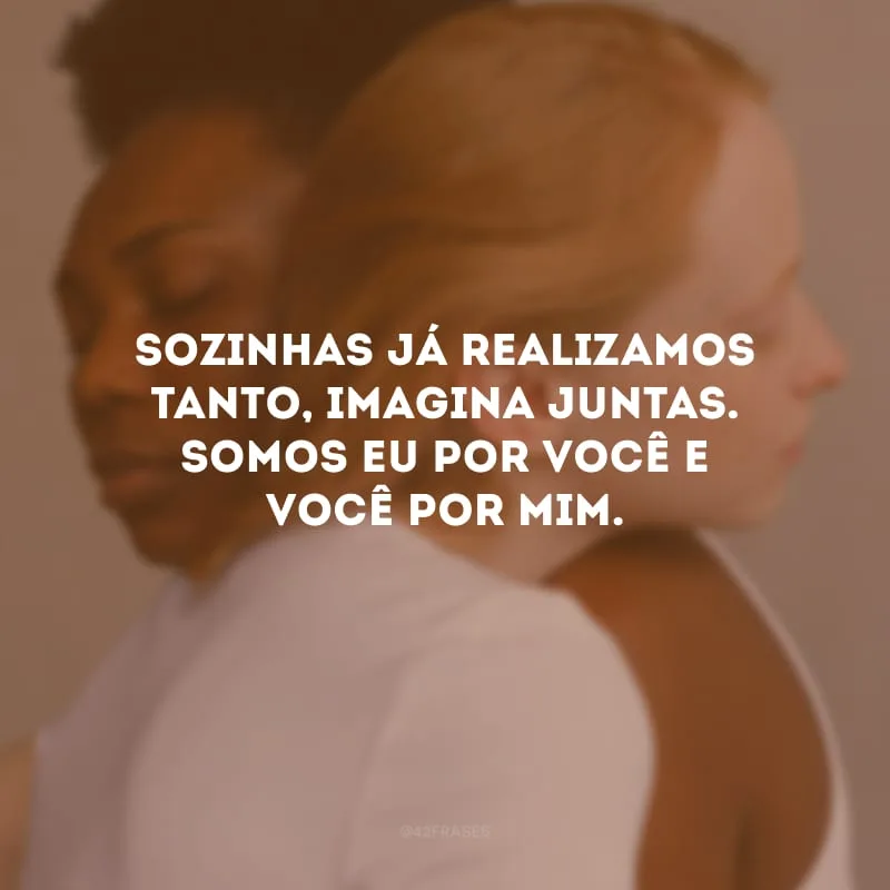 Sozinhas já realizamos tanto, imagina juntas. Somos eu por você e você por mim.