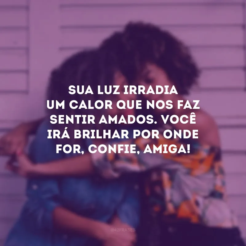 Sua luz irradia um calor que nos faz sentir amados. Você irá brilhar por onde for, confie, amiga!