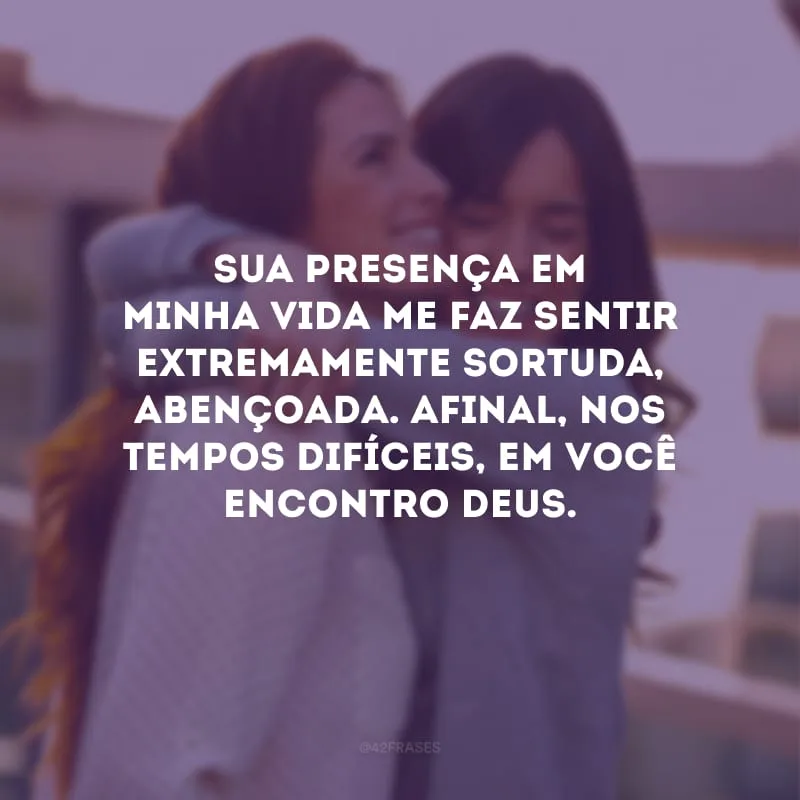Sua presença em minha vida me faz sentir extremamente sortuda, abençoada. Afinal, nos tempos difíceis, em você encontro Deus.