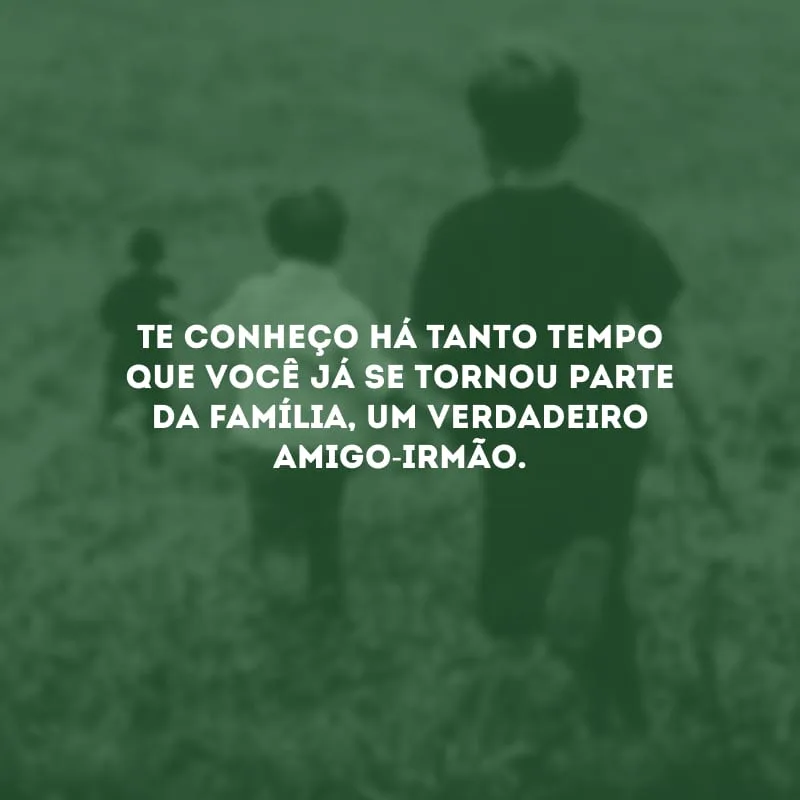 Te conheço há tanto tempo que você já se tornou parte da família, um verdadeiro amigo-irmão.