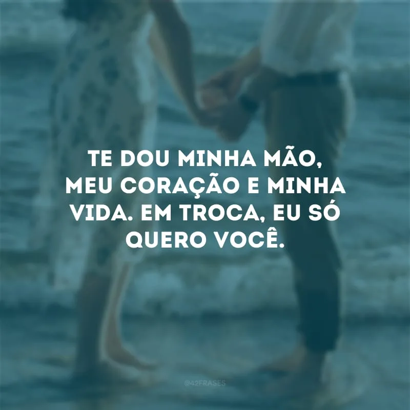 Te dou minha mão, meu coração e minha vida. Em troca, eu só quero você. 