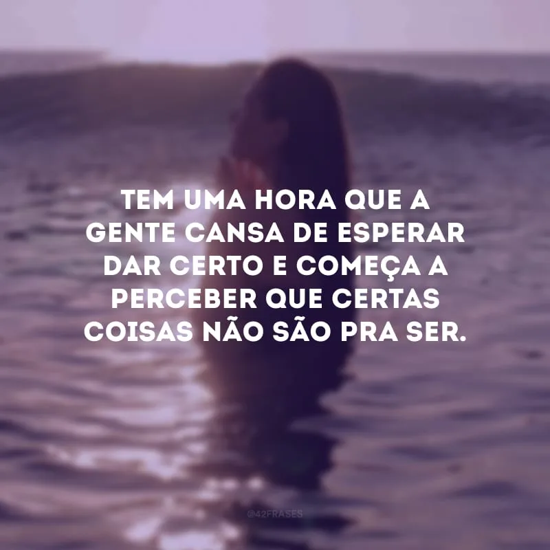 Tem uma hora que a gente cansa de esperar dar certo e começa a perceber que certas coisas não são pra ser. 