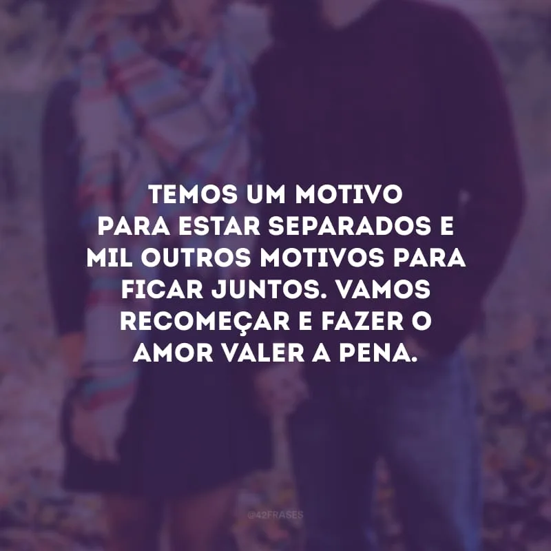 Temos um motivo para estar separados e mil outros motivos para ficar juntos. Vamos recomeçar e fazer o amor valer a pena.