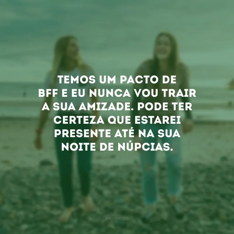 Temos um pacto de bff e eu nunca vou trair a sua amizade. Pode ter certeza que estarei presente até na sua noite de núpcias.