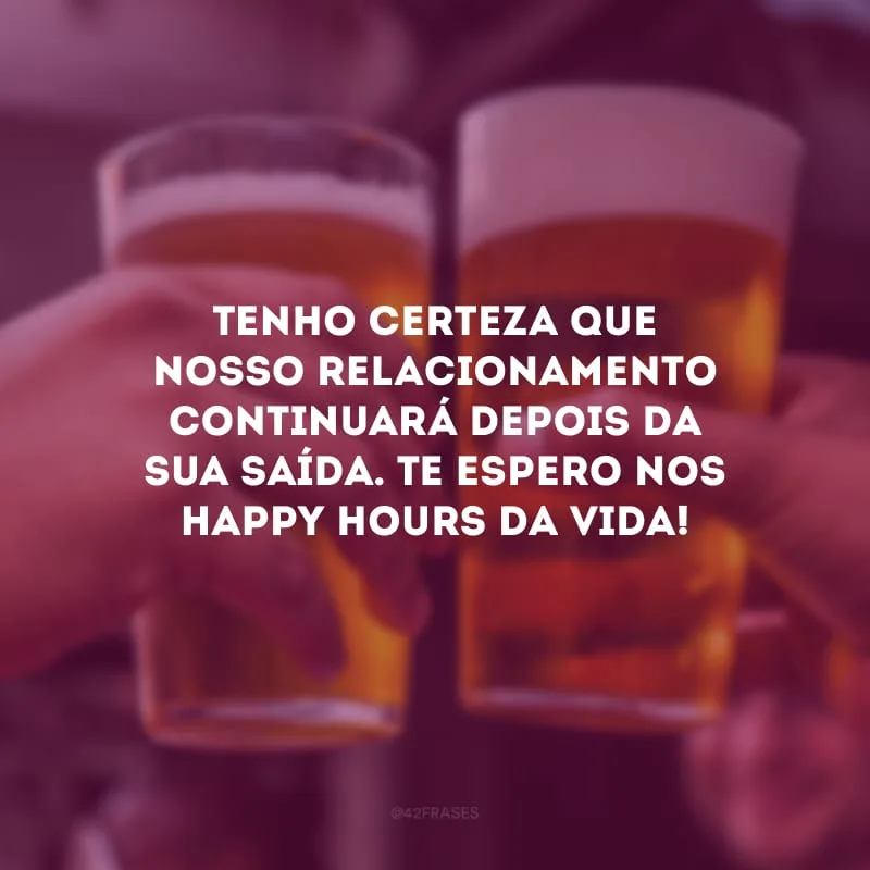 Tenho certeza que nosso relacionamento continuará depois da sua saída. Te espero nos Happy Hours da vida!