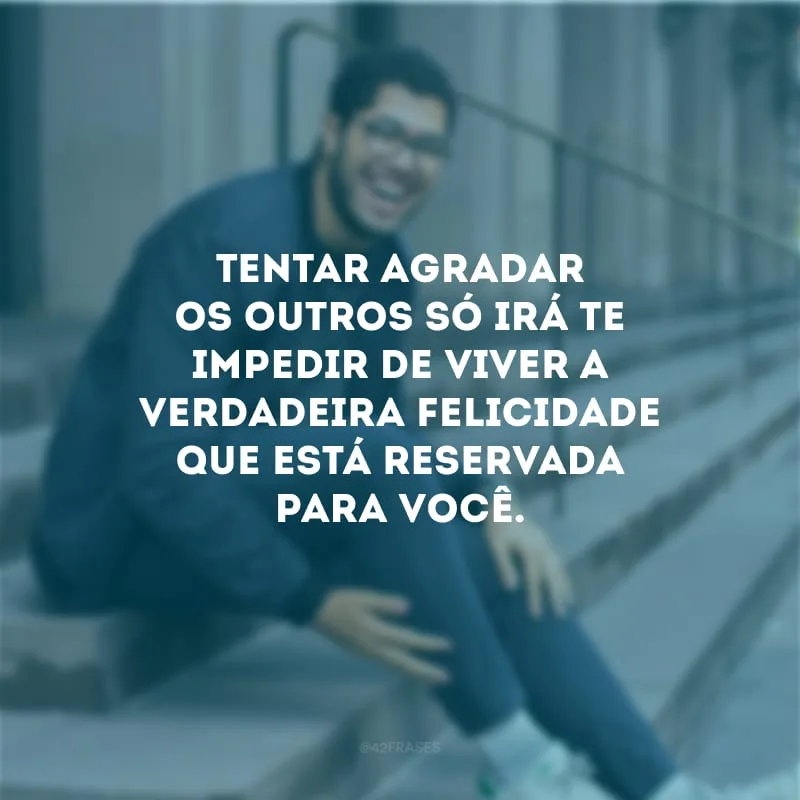 Tentar agradar os outros só irá te impedir de viver a verdadeira felicidade que está reservada para você.