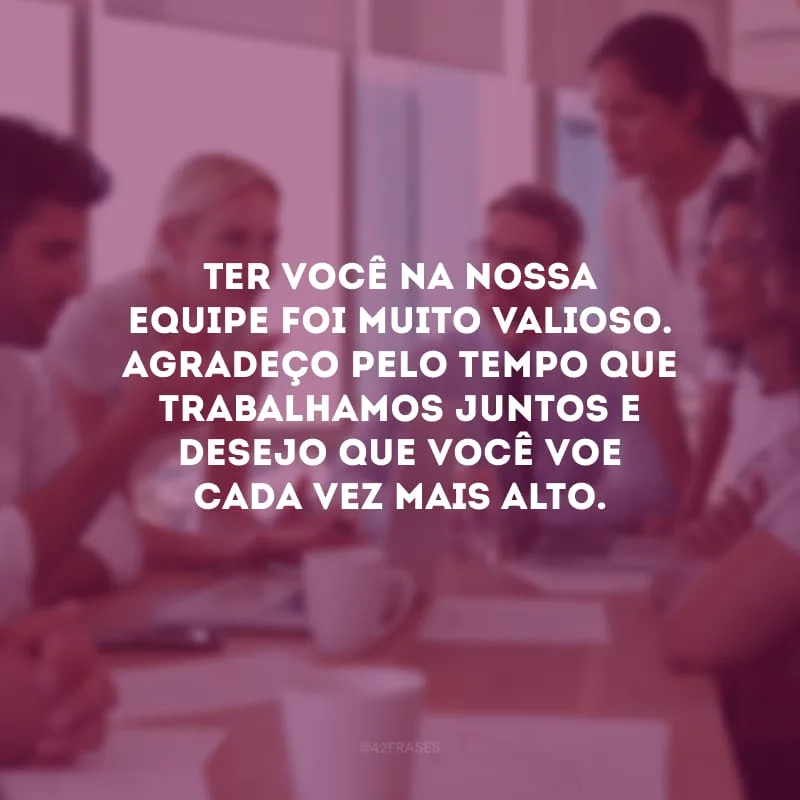 Ter você na nossa equipe foi muito valioso. Agradeço pelo tempo que trabalhamos juntos e desejo que você voe cada vez mais alto.