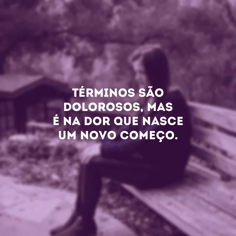 Términos são dolorosos, mas é na dor que nasce um novo começo. 
