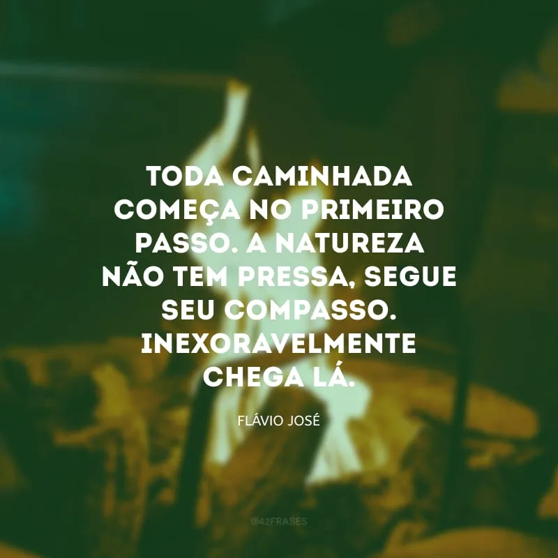 Toda caminhada começa no primeiro passo. A natureza não tem pressa, segue seu compasso. Inexoravelmente chega lá.