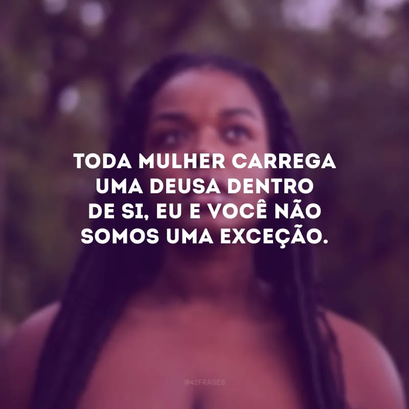 Toda mulher carrega uma deusa dentro de si, eu e você não somos uma exceção.
